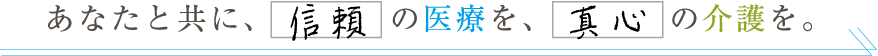 あなたと共に、信頼の医療を、真心の介護を。